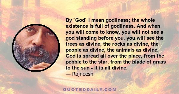 By `God` I mean godliness; the whole existence is full of godliness. And when you will come to know, you will not see a god standing before you, you will see the trees as divine, the rocks as divine, the people as