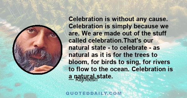 Celebration is without any cause. Celebration is simply because we are. We are made out of the stuff called celebration.That's our natural state - to celebrate - as natural as it is for the trees to bloom, for birds to