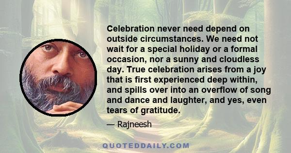 Celebration never need depend on outside circumstances. We need not wait for a special holiday or a formal occasion, nor a sunny and cloudless day. True celebration arises from a joy that is first experienced deep