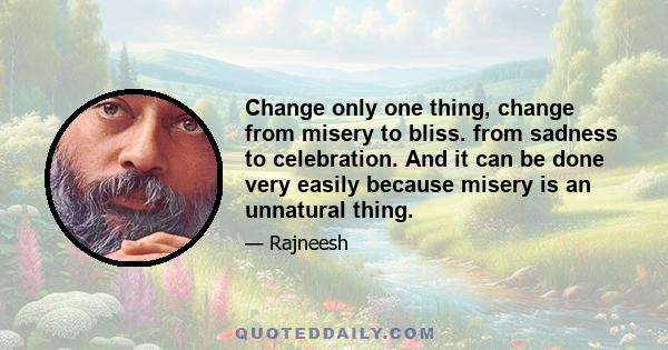 Change only one thing, change from misery to bliss. from sadness to celebration. And it can be done very easily because misery is an unnatural thing.