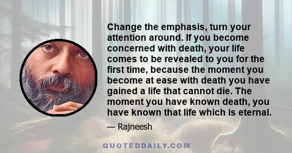 Change the emphasis, turn your attention around. If you become concerned with death, your life comes to be revealed to you for the first time, because the moment you become at ease with death you have gained a life that 