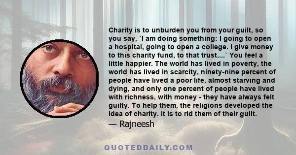 Charity is to unburden you from your guilt, so you say, `I am doing something: I going to open a hospital, going to open a college. I give money to this charity fund, to that trust....` You feel a little happier. The