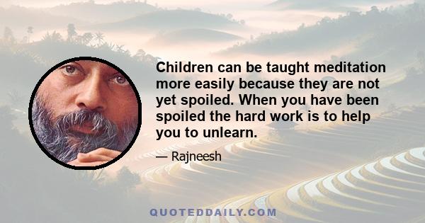 Children can be taught meditation more easily because they are not yet spoiled. When you have been spoiled the hard work is to help you to unlearn.