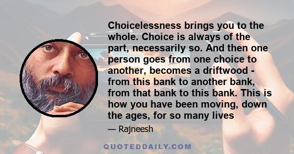 Choicelessness brings you to the whole. Choice is always of the part, necessarily so. And then one person goes from one choice to another, becomes a driftwood - from this bank to another bank, from that bank to this