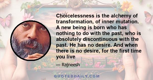 Choicelessness is the alchemy of transformation, of inner mutation. A new being is born who has nothing to do with the past, who is absolutely discontinuous with the past. He has no desire. And when there is no desire,