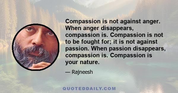 Compassion is not against anger. When anger disappears, compassion is. Compassion is not to be fought for; it is not against passion. When passion disappears, compassion is. Compassion is your nature.