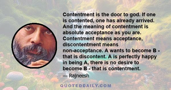 Contentment is the door to god. If one is contented, one has already arrived. And the meaning of contentment is absolute acceptance as you are. Contentment means acceptance, discontentment means non-acceptance. A wants