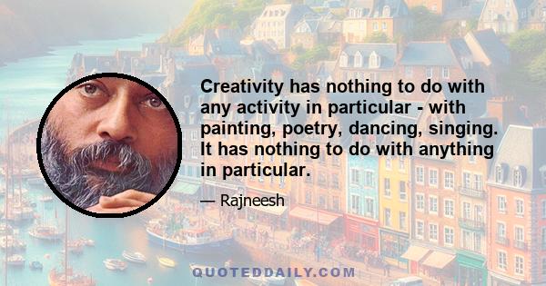 Creativity has nothing to do with any activity in particular - with painting, poetry, dancing, singing. It has nothing to do with anything in particular.