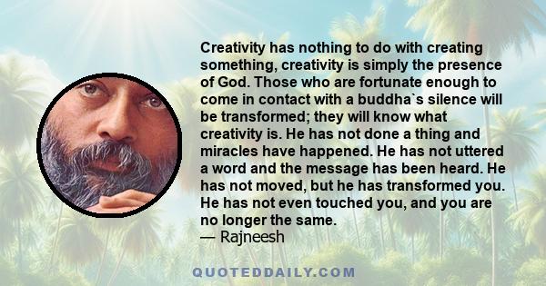 Creativity has nothing to do with creating something, creativity is simply the presence of God. Those who are fortunate enough to come in contact with a buddha`s silence will be transformed; they will know what