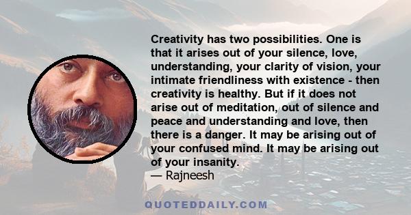 Creativity has two possibilities. One is that it arises out of your silence, love, understanding, your clarity of vision, your intimate friendliness with existence - then creativity is healthy. But if it does not arise