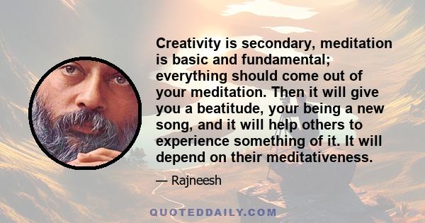 Creativity is secondary, meditation is basic and fundamental; everything should come out of your meditation. Then it will give you a beatitude, your being a new song, and it will help others to experience something of