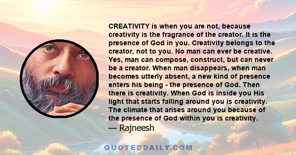 CREATIVITY is when you are not, because creativity is the fragrance of the creator. It is the presence of God in you. Creativity belongs to the creator, not to you. No man can ever be creative. Yes, man can compose,