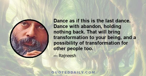 Dance as if this is the last dance. Dance with abandon, holding nothing back. That will bring transformation to your being, and a possibility of transformation for other people too.