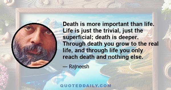 Death is more important than life. Life is just the trivial, just the superficial; death is deeper. Through death you grow to the real life, and through life you only reach death and nothing else.