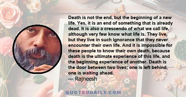 Death is not the end, but the beginning of a new life. Yes, it is an end of something that is already dead. It is also a crescendo of what we call life, although very few know what life is. They live, but they live in