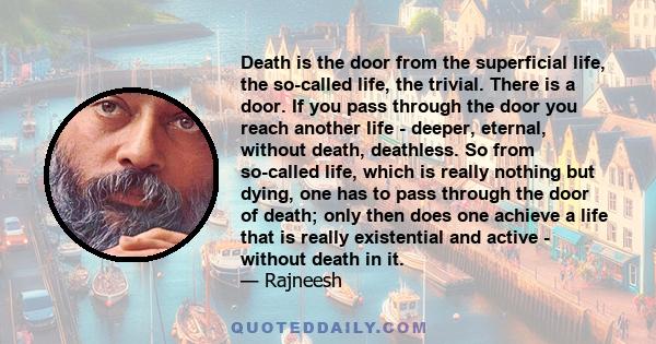 Death is the door from the superficial life, the so-called life, the trivial. There is a door. If you pass through the door you reach another life - deeper, eternal, without death, deathless. So from so-called life,