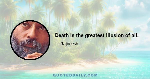 Death is the greatest illusion of all.