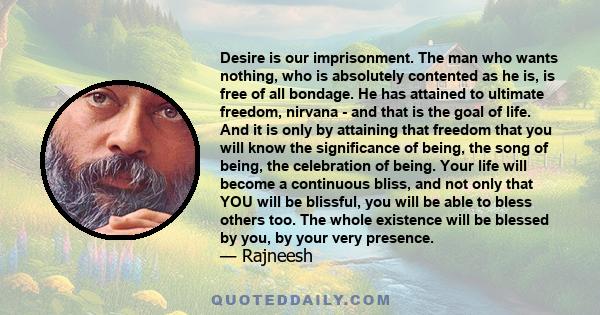 Desire is our imprisonment. The man who wants nothing, who is absolutely contented as he is, is free of all bondage. He has attained to ultimate freedom, nirvana - and that is the goal of life. And it is only by