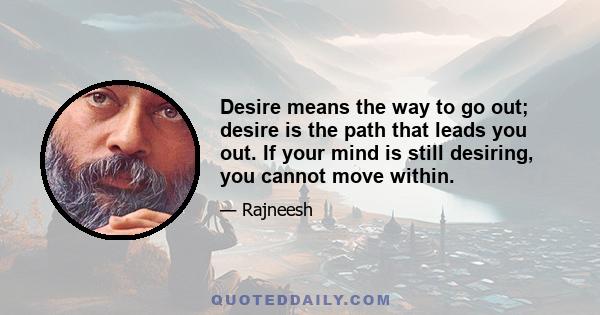 Desire means the way to go out; desire is the path that leads you out. If your mind is still desiring, you cannot move within.