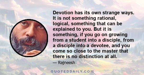 Devotion has its own strange ways. It is not something rational, logical, something that can be explained to you. But it is something, if you go on growing from a student into a disciple, from a disciple into a devotee, 