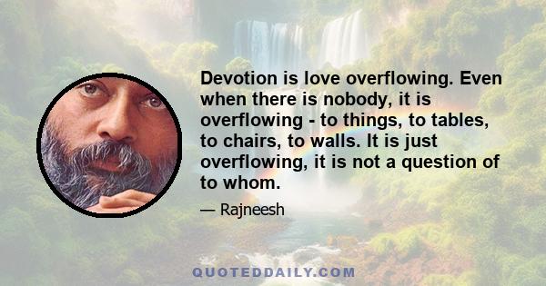 Devotion is love overflowing. Even when there is nobody, it is overflowing - to things, to tables, to chairs, to walls. It is just overflowing, it is not a question of to whom.