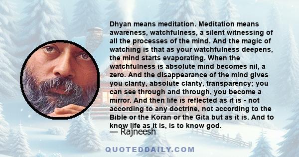 Dhyan means meditation. Meditation means awareness, watchfulness, a silent witnessing of all the processes of the mind. And the magic of watching is that as your watchfulness deepens, the mind starts evaporating. When