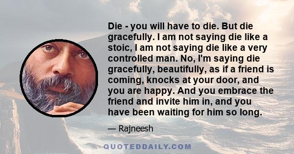 Die - you will have to die. But die gracefully. I am not saying die like a stoic, I am not saying die like a very controlled man. No, I'm saying die gracefully, beautifully, as if a friend is coming, knocks at your