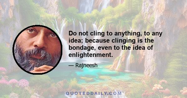 Do not cling to anything, to any idea; because clinging is the bondage, even to the idea of enlightenment.