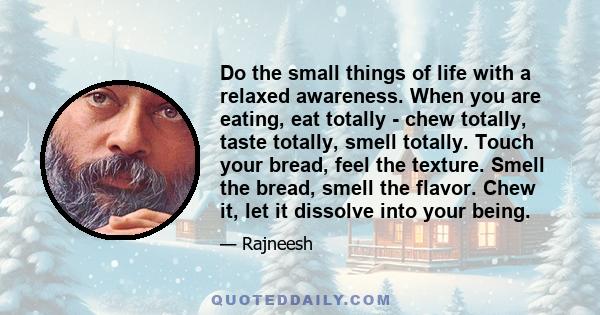 Do the small things of life with a relaxed awareness. When you are eating, eat totally - chew totally, taste totally, smell totally. Touch your bread, feel the texture. Smell the bread, smell the flavor. Chew it, let it 