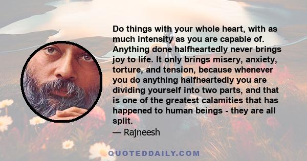 Do things with your whole heart, with as much intensity as you are capable of. Anything done halfheartedly never brings joy to life. It only brings misery, anxiety, torture, and tension, because whenever you do anything 