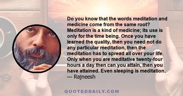 Do you know that the words meditation and medicine come from the same root? Meditation is a kind of medicine; its use is only for the time being. Once you have learned the quality, then you need not do any particular