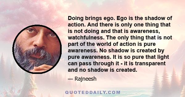 Doing brings ego. Ego is the shadow of action. And there is only one thing that is not doing and that is awareness, watchfulness. The only thing that is not part of the world of action is pure awareness. No shadow is