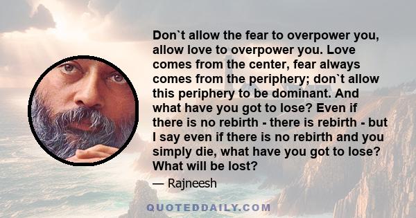 Don`t allow the fear to overpower you, allow love to overpower you. Love comes from the center, fear always comes from the periphery; don`t allow this periphery to be dominant. And what have you got to lose? Even if