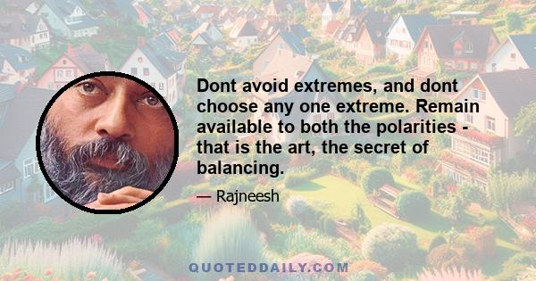 Dont avoid extremes, and dont choose any one extreme. Remain available to both the polarities - that is the art, the secret of balancing.