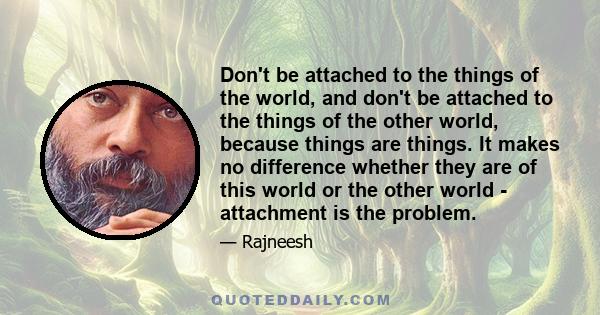 Don't be attached to the things of the world, and don't be attached to the things of the other world, because things are things. It makes no difference whether they are of this world or the other world - attachment is