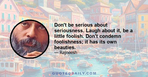 Don't be serious about seriousness. Laugh about it, be a little foolish. Don't condemn foolishness; it has its own beauties.