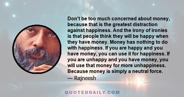 Don't be too much concerned about money, because that is the greatest distraction against happiness. And the irony of ironies is that people think they will be happy when they have money. Money has nothing to do with