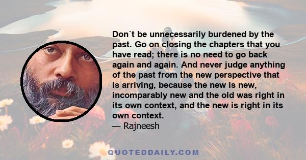 Don´t be unnecessarily burdened by the past. Go on closing the chapters that you have read; there is no need to go back again and again. And never judge anything of the past from the new perspective that is arriving,