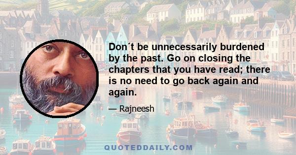 Don´t be unnecessarily burdened by the past. Go on closing the chapters that you have read; there is no need to go back again and again.