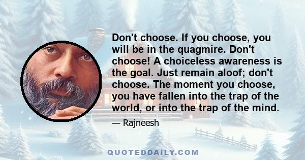 Don't choose. If you choose, you will be in the quagmire. Don't choose! A choiceless awareness is the goal. Just remain aloof; don't choose. The moment you choose, you have fallen into the trap of the world, or into the 