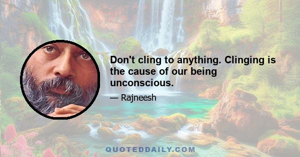 Don't cling to anything. Clinging is the cause of our being unconscious.