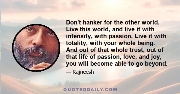 Don't hanker for the other world. Live this world, and live it with intensity, with passion. Live it with totality, with your whole being. And out of that whole trust, out of that life of passion, love, and joy, you