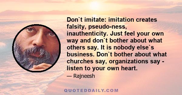 Don`t imitate: imitation creates falsity, pseudo-ness, inauthenticity. Just feel your own way and don`t bother about what others say. It is nobody else`s business. Don`t bother about what churches say, organizations say 