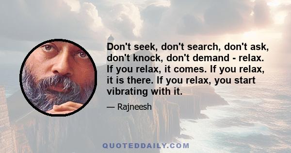 Don't seek, don't search, don't ask, don't knock, don't demand - relax. If you relax, it comes. If you relax, it is there. If you relax, you start vibrating with it.