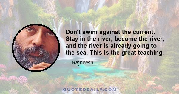 Don't swim against the current. Stay in the river, become the river; and the river is already going to the sea. This is the great teaching.