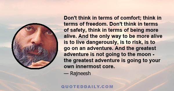 Don't think in terms of comfort; think in terms of freedom. Don't think in terms of safety, think in terms of being more alive. And the only way to be more alive is to live dangerously, is to risk, is to go on an