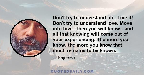 Don't try to understand life. Live it! Don't try to understand love. Move into love. Then you will know - and all that knowing will come out of your experiencing. The more you know, the more you know that much remains