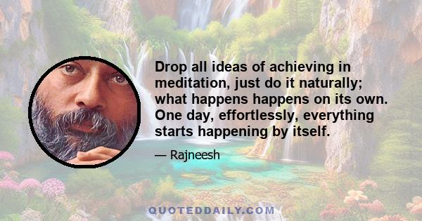 Drop all ideas of achieving in meditation, just do it naturally; what happens happens on its own. One day, effortlessly, everything starts happening by itself.