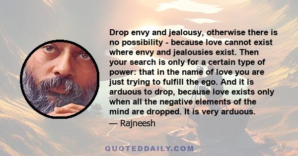 Drop envy and jealousy, otherwise there is no possibility - because love cannot exist where envy and jealousies exist. Then your search is only for a certain type of power: that in the name of love you are just trying