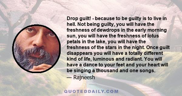 Drop guilt! - because to be guilty is to live in hell. Not being guilty, you will have the freshness of dewdrops in the early morning sun, you will have the freshness of lotus petals in the lake, you will have the